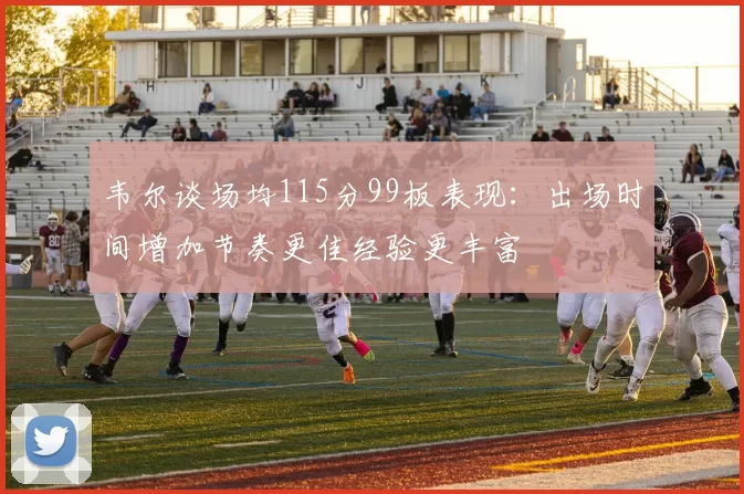 韦尔谈场均115分99板表现：出场时间增加节奏更佳经验更丰富