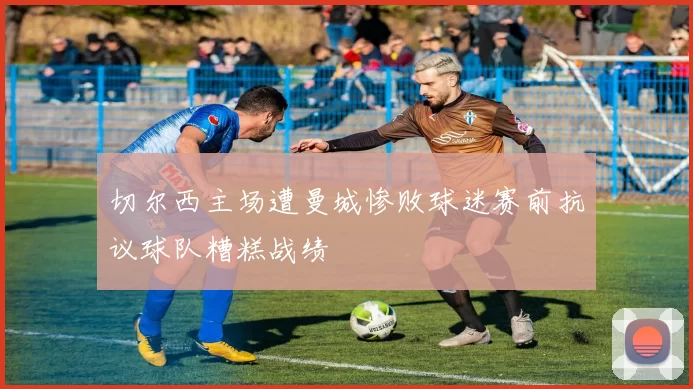 切尔西主场遭曼城惨败球迷赛前抗议球队糟糕战绩