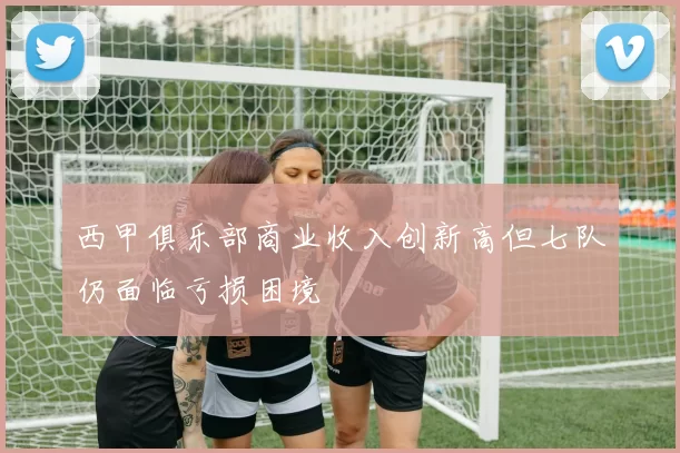 西甲俱乐部商业收入创新高但七队仍面临亏损困境