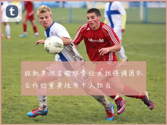 班凯罗坦言输球责任共担强调团队合作的重要性与个人担当