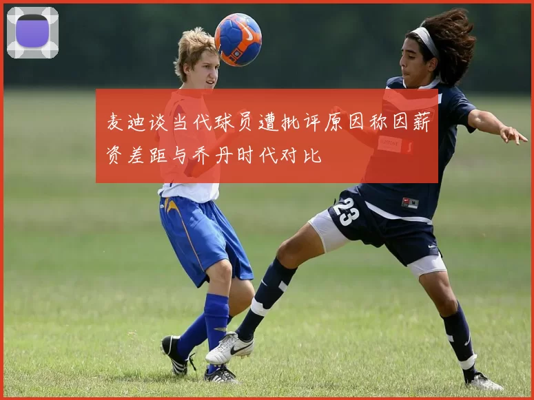 麦迪谈当代球员遭批评原因称因薪资差距与乔丹时代对比