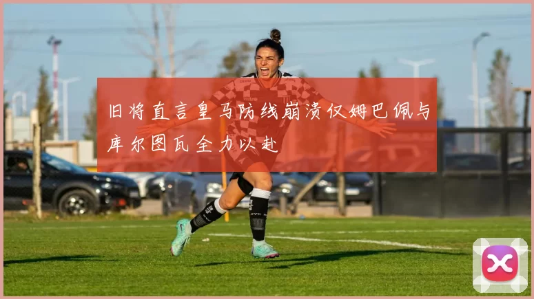 旧将直言皇马防线崩溃仅姆巴佩与库尔图瓦全力以赴