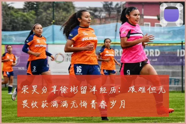 荣昊分享徐彬留洋经历：艰难但无畏收获满满无悔青春岁月