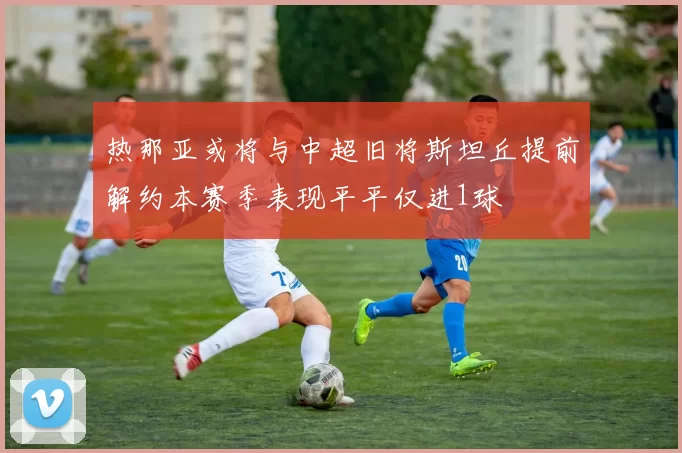 热那亚或将与中超旧将斯坦丘提前解约本赛季表现平平仅进1球