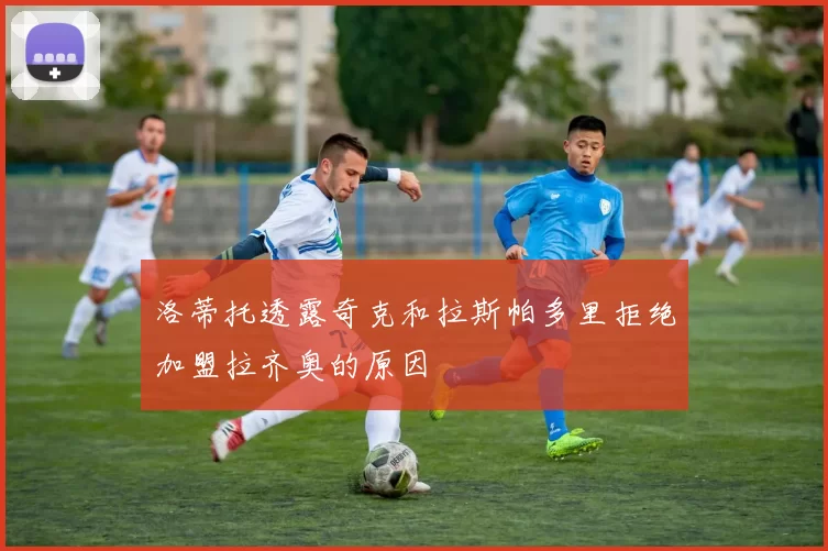 洛蒂托透露奇克和拉斯帕多里拒绝加盟拉齐奥的原因