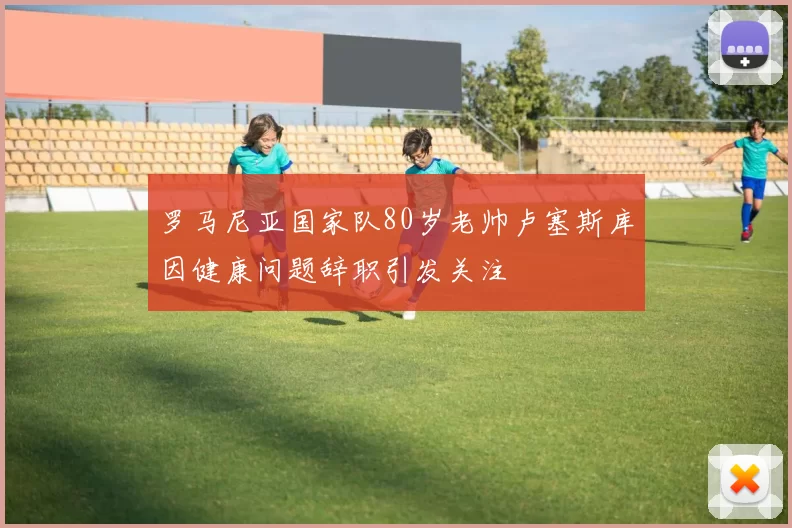 罗马尼亚国家队80岁老帅卢塞斯库因健康问题辞职引发关注