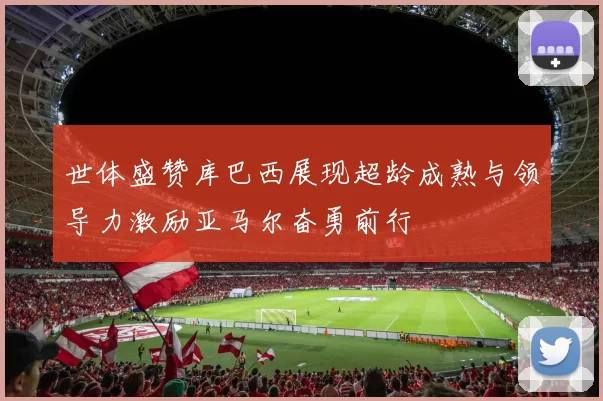 世体盛赞库巴西展现超龄成熟与领导力激励亚马尔奋勇前行